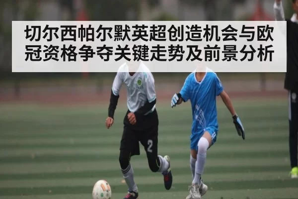 切尔西帕尔默英超创造机会与欧冠资格争夺关键走势及前景分析